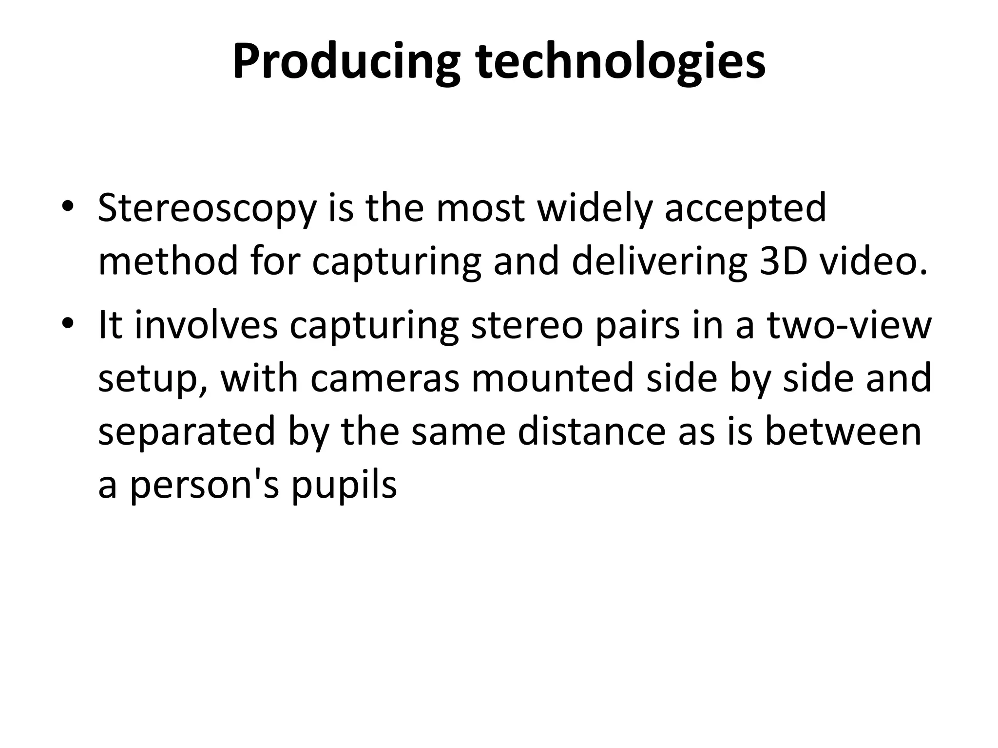 Producing technologies
• Stereoscopy is the most widely accepted
method for capturing and delivering 3D video.
• It involves capturing stereo pairs in a two-view
setup, with cameras mounted side by side and
separated by the same distance as is between
a person's pupils