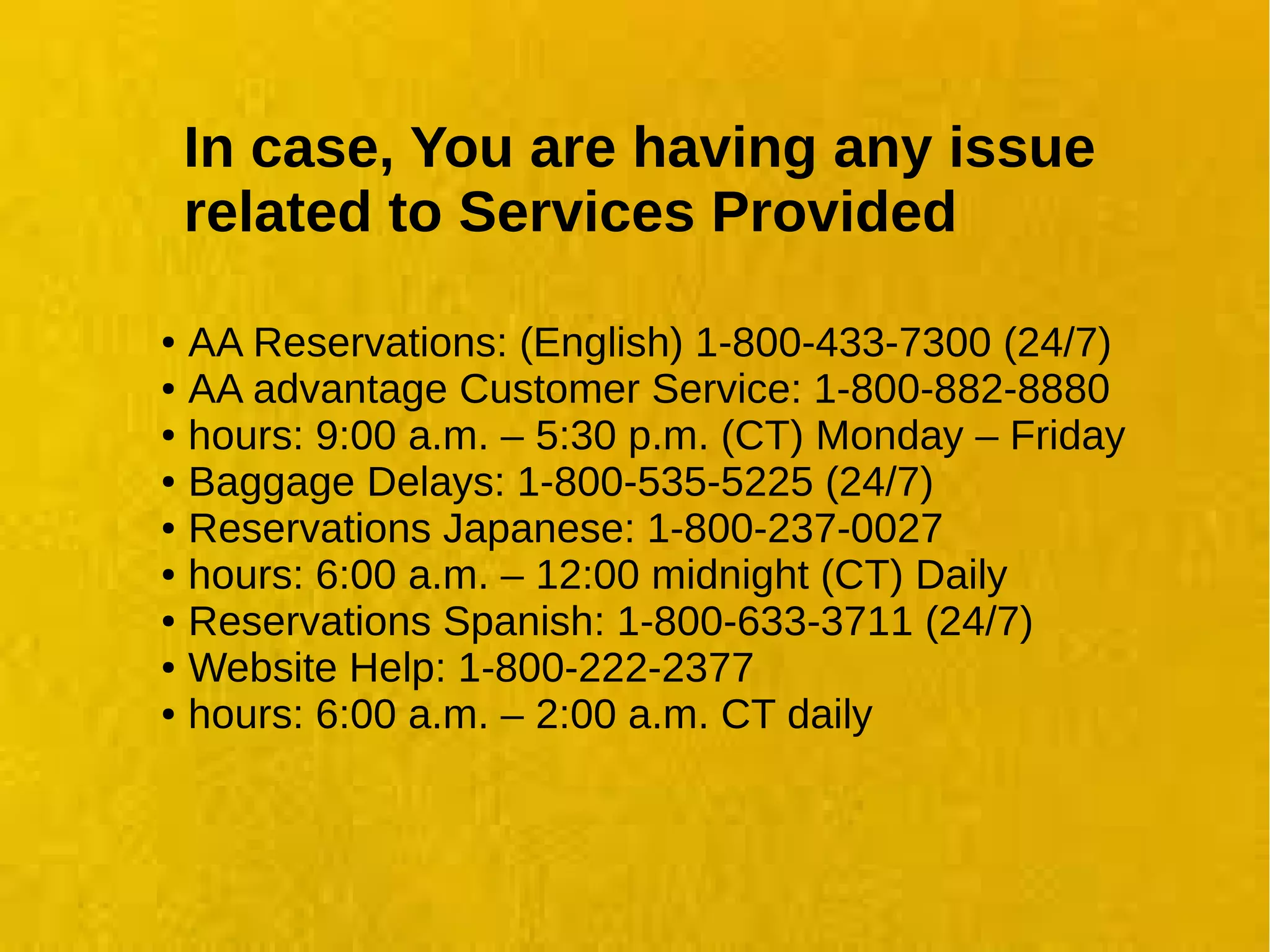 In case, You are having any issue
related to Services Provided
● AA Reservations: (English) 1-800-433-7300 (24/7)
● AA advantage Customer Service: 1-800-882-8880
● hours: 9:00 a.m. – 5:30 p.m. (CT) Monday – Friday
● Baggage Delays: 1-800-535-5225 (24/7)
● Reservations Japanese: 1-800-237-0027
● hours: 6:00 a.m. – 12:00 midnight (CT) Daily
● Reservations Spanish: 1-800-633-3711 (24/7)
● Website Help: 1-800-222-2377
● hours: 6:00 a.m. – 2:00 a.m. CT daily
 