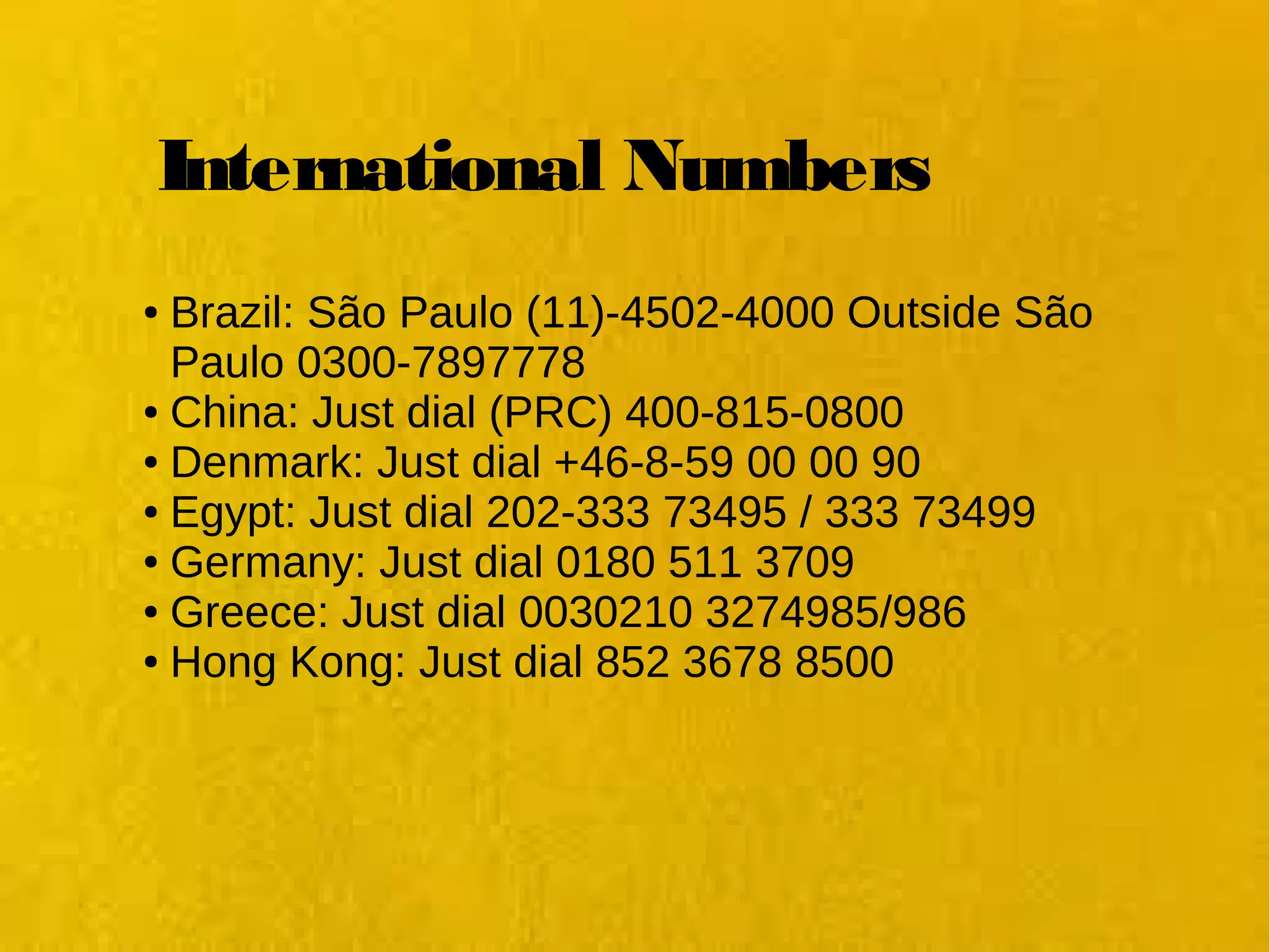International Numbers
● Brazil: São Paulo (11)-4502-4000 Outside São 
Paulo 0300-7897778
● China: Just dial (PRC) 400-815-0800
● Denmark: Just dial +46-8-59 00 00 90
● Egypt: Just dial 202-333 73495 / 333 73499
● Germany: Just dial 0180 511 3709
● Greece: Just dial 0030210 3274985/986
● Hong Kong: Just dial 852 3678 8500
 