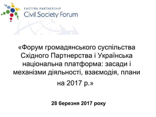 «Форум громадянського суспільства
Східного Партнерства і Українська
національна платформа: засади і
механізми діяльності, взаємодія, плани
на 2017 р.»
28 березня 2017 року
 