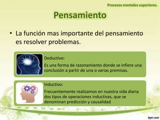 • La función mas importante del pensamiento
es resolver problemas.
Pensamiento
Procesos mentales superiores.
Deductivo:
Es una forma de razonamiento donde se infiere una
conclusión a partir de una o varias premisas.
Inductivo:
Frecuentemente realizamos en nuestra vida diaria
dos tipos de operaciones inductivas, que se
denominan predicción y causalidad
 