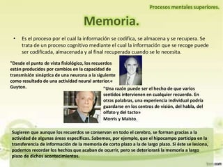 Memoria.
Procesos mentales superiores.
• Es el proceso por el cual la información se codifica, se almacena y se recupera. Se
trata de un proceso cognitivo mediante el cual la información que se recoge puede
ser codificada, almacenada y al final recuperada cuando se le necesita.
"Desde el punto de vista fisiológico, los recuerdos
están producidos por cambios en la capacidad de
transmisión sináptica de una neurona a la siguiente
como resultado de una actividad neural anterior.«
Guyton. "Una razón puede ser el hecho de que varios
sentidos intervienen en cualquier recuerdo. En
otras palabras, una experiencia individual podría
guardarse en los centros de visión, del habla, del
olfato y del tacto»
Morris y Maisto.
Sugieren que aunque los recuerdos se conservan en todo el cerebro, se forman gracias a la
actividad de algunas áreas específicas. Sabemos, por ejemplo, que el hipocampo participa en la
transferencia de información de la memoria de corto plazo a la de largo plazo. Si éste se lesiona,
podemos recordar los hechos que acaban de ocurrir, pero se deteriorará la memoria a largo
plazo de dichos acontecimientos.
 