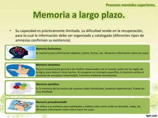 Memoria a largo plazo.
Procesos mentales superiores.
• Su capacidad es prácticamente ilimitada. La dificultad reside en la recuperación,
para lo cual la información debe ser organizada y catalogada (diferentes tipos de
amnesias confirman su existencia).
Memoria Declarativa:
es memoria para información objetiva; rostros, fechas, etc. Almacena información sobre las cosas.
Memoria semántica:
Para el conocimiento general y los hechos relacionados con el mundo, junto con las reglas de
la lógica para deducir otros hechos. Al recuperar un concepto específico, la memoria activa el
recuerdo de conceptos relacionados. Funciona mediante asociaciones.
Memoria episódica:
Es la memoria de los hechos de nuestras vidas individuales, (nuestras experiencias). Puede ser
muy detallada.
Memoria procedimental0:
Se refiere a la memoria para habilidades y hábitos tales como andar en bicicleta, nadar, etc.
Almacena información sobre cómo hacer las cosas.
 