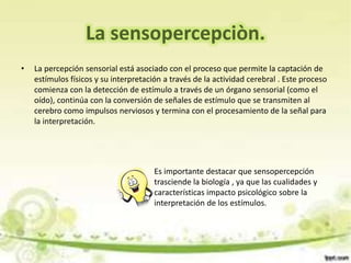 • La percepción sensorial está asociado con el proceso que permite la captación de
estímulos físicos y su interpretación a través de la actividad cerebral . Este proceso
comienza con la detección de estímulo a través de un órgano sensorial (como el
oído), continúa con la conversión de señales de estímulo que se transmiten al
cerebro como impulsos nerviosos y termina con el procesamiento de la señal para
la interpretación.
La sensopercepciòn.
Es importante destacar que sensopercepción
trasciende la biología , ya que las cualidades y
características impacto psicológico sobre la
interpretación de los estímulos.
 