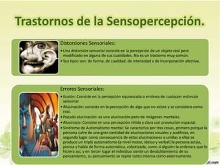 Trastornos de la Sensopercepción.
Distorsiones Sensoriales:
•Una distorsión sensorial consiste en la percepción de un objeto real pero
modificado en alguna de sus cualidades. No es un trastorno muy común.
•Sus tipos son: de forma, de cualidad, de intensidad y de incorporación afectiva.
Errores Sensoriales:
•Ilusión: Consiste en la percepción equivocada o errónea de cualquier estimulo
sensorial
•Alucinación: consiste en la percepción de algo que no existe y se considera como
real.
•Pseudo alucinación: es una alucinación pero de imágenes mentales.
•Alusinosis: Consiste en una percepción nítida y clara con proyección espacial.
•Sindrome de Automatismo mental: Se caracteriza por tres cosas, primero porque la
persona sufre de una gran cantidad de alucinaciones visuales y auditivas, en
segundo lugar como consecuencia de estas alucinaciones o unidas a ellas se
produce un triple automatismo (a nivel motor, ideico y verbal) la persona actúa,
piensa y habla de forma automática, robotizada, como si alguien la ordenara que lo
hiciera así, y en tercer lugar el individuo siente un desdoblamiento de su
pensamiento, su pensamiento se repite tanto interna como externamente.
 