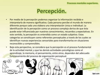 Percepción.
• Por medio de la percepción podemos organizar la información recibida e
interpretarla de manera significativa. Cada persona percibe el mundo de manera
diferente porque cada uno elabora una interpretación única e individual. La
identificación de la percepción como un proceso complejo deriva de que ésta
puede estar influenciada por nuestros conocimientos, recuerdos y expectativas. En
este sentido, la percepción es entendida como un estado subjetivo. Estas
categorías se constituyen como referentes perceptuales a través de los cuales se
identifican nuevas experiencias sensoriales para transformarlas en situaciones
reconocibles y comprensibles.
• Bajo esta perspectiva, se considera que la percepción es el proceso fundamental
de la actividad mental, y que las demás actividades psicológicas como el
aprendizaje, la memoria, el pensamiento, entre otros, dependen del adecuado
funcionamiento del proceso de organización perceptual.
Procesos mentales superiores.
 