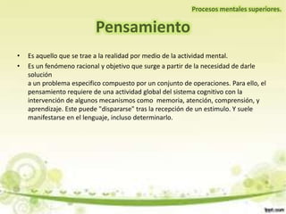 • Es aquello que se trae a la realidad por medio de la actividad mental.
• Es un fenómeno racional y objetivo que surge a partir de la necesidad de darle
solución
a un problema especifico compuesto por un conjunto de operaciones. Para ello, el
pensamiento requiere de una actividad global del sistema cognitivo con la
intervención de algunos mecanismos como memoria, atención, comprensión, y
aprendizaje. Este puede "dispararse" tras la recepción de un estimulo. Y suele
manifestarse en el lenguaje, incluso determinarlo.
Pensamiento
Procesos mentales superiores.
 