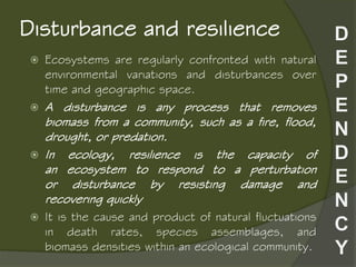 Disturbance and resilience
 Ecosystems are regularly confronted with natural
environmental variations and disturbances over
time and geographic space.
 A disturbance is any process that removes
biomass from a community, such as a fire, flood,
drought, or predation.
 In ecology, resilience is the capacity of
an ecosystem to respond to a perturbation
or disturbance by resisting damage and
recovering quickly
 It is the cause and product of natural fluctuations
in death rates, species assemblages, and
biomass densities within an ecological community.
 