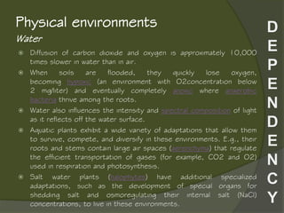 Water
Physical environments
 Diffusion of carbon dioxide and oxygen is approximately 10,000
times slower in water than in air.
 When soils are flooded, they quickly lose oxygen,
becoming hypoxic (an environment with O2concentration below
2 mg/liter) and eventually completely anoxic where anaerobic
bacteria thrive among the roots.
 Water also influences the intensity and spectral composition of light
as it reflects off the water surface.
 Aquatic plants exhibit a wide variety of adaptations that allow them
to survive, compete, and diversify in these environments. E.g., their
roots and stems contain large air spaces (aerenchyma) that regulate
the efficient transportation of gases (for example, CO2 and O2)
used in respiration and photosynthesis.
 Salt water plants (halophytes) have additional specialized
adaptations, such as the development of special organs for
shedding salt and osmoregulating their internal salt (NaCl)
concentrations, to live in these environments.
 