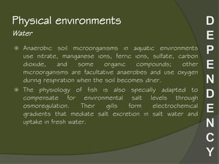 Water
Physical environments
 Anaerobic soil microorganisms in aquatic environments
use nitrate, manganese ions, ferric ions, sulfate, carbon
dioxide, and some organic compounds; other
microorganisms are facultative anaerobes and use oxygen
during respiration when the soil becomes drier.
 The physiology of fish is also specially adapted to
compensate for environmental salt levels through
osmoregulation. Their gills form electrochemical
gradients that mediate salt excretion in salt water and
uptake in fresh water.
 