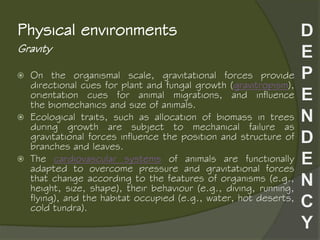 Gravity
Physical environments
 On the organismal scale, gravitational forces provide
directional cues for plant and fungal growth (gravitropism),
orientation cues for animal migrations, and influence
the biomechanics and size of animals.
 Ecological traits, such as allocation of biomass in trees
during growth are subject to mechanical failure as
gravitational forces influence the position and structure of
branches and leaves.
 The cardiovascular systems of animals are functionally
adapted to overcome pressure and gravitational forces
that change according to the features of organisms (e.g.,
height, size, shape), their behaviour (e.g., diving, running,
flying), and the habitat occupied (e.g., water, hot deserts,
cold tundra).
 