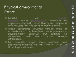 Pressure
Physical environments
 Climatic and osmotic
pressure places physiological constraints on
organisms, especially those that fly and respire at
high altitudes, or dive to deep ocean depths.
 These constraints influence vertical limits of
ecosystems in the biosphere, as organisms are
physiologically sensitive and adapted to
atmospheric and osmotic water pressure
differences.
 For example, oxygen levels decrease with
decreasing pressure and are a limiting factor for
life at higher altitudes.
 