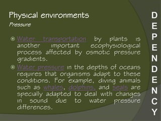 Pressure
Physical environments
 Water transportation by plants is
another important ecophysiological
process affected by osmotic pressure
gradients.
 Water pressure in the depths of oceans
requires that organisms adapt to these
conditions. For example, diving animals
such as whales, dolphins, and seals are
specially adapted to deal with changes
in sound due to water pressure
differences.
 