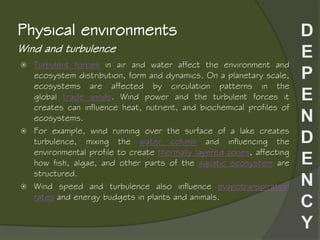Wind and turbulence
Physical environments
 Turbulent forces in air and water affect the environment and
ecosystem distribution, form and dynamics. On a planetary scale,
ecosystems are affected by circulation patterns in the
global trade winds. Wind power and the turbulent forces it
creates can influence heat, nutrient, and biochemical profiles of
ecosystems.
 For example, wind running over the surface of a lake creates
turbulence, mixing the water column and influencing the
environmental profile to create thermally layered zones, affecting
how fish, algae, and other parts of the aquatic ecosystem are
structured.
 Wind speed and turbulence also influence evapotranspiration
rates and energy budgets in plants and animals.
 