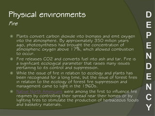 Fire
Physical environments
 Plants convert carbon dioxide into biomass and emit oxygen
into the atmosphere. By approximately 350 million years
ago, photosynthesis had brought the concentration of
atmospheric oxygen above 17%, which allowed combustion
to occur.
 Fire releases CO2 and converts fuel into ash and tar. Fire is
a significant ecological parameter that raises many issues
pertaining to its control and suppression.
 While the issue of fire in relation to ecology and plants has
been recognized for a long time, but the issue of forest fires
in relation to the ecology of forest fire suppression and
management came to light in the 1960s.
 Native North Americans were among the first to influence fire
regimes by controlling their spread near their homes or by
lighting fires to stimulate the production of herbaceous foods
and basketry materials.
 