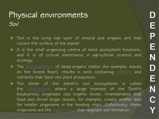 Soil
Physical environments
 Soil is the living top layer of mineral and organic dirt that
covers the surface of the planet.
 It is the chief organizing centre of most ecosystem functions,
and it is of critical importance in agricultural science and
ecology.
 The decomposition of dead organic matter (for example, leaves
on the forest floor), results in soils containing minerals and
nutrients that feed into plant production.
 The whole of the planet's soil ecosystems is called
the pedosphere where a large biomass of the Earth's
biodiversity organizes into trophic levels. Invertebrates that
feed and shred larger leaves, for example, create smaller bits
for smaller organisms in the feeding chain. Collectively, these
organisms are the detritivores that regulate soil formation.
 