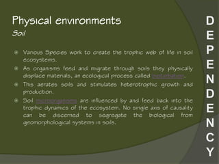 Soil
Physical environments
 Various Species work to create the trophic web of life in soil
ecosystems.
 As organisms feed and migrate through soils they physically
displace materials, an ecological process called bioturbation.
 This aerates soils and stimulates heterotrophic growth and
production.
 Soil microorganisms are influenced by and feed back into the
trophic dynamics of the ecosystem. No single axis of causality
can be discerned to segregate the biological from
geomorphological systems in soils.
 
