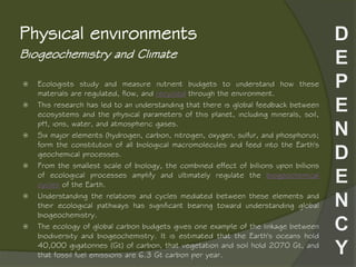 Biogeochemistry and Climate
Physical environments
 Ecologists study and measure nutrient budgets to understand how these
materials are regulated, flow, and recycled through the environment.
 This research has led to an understanding that there is global feedback between
ecosystems and the physical parameters of this planet, including minerals, soil,
pH, ions, water, and atmospheric gases.
 Six major elements (hydrogen, carbon, nitrogen, oxygen, sulfur, and phosphorus;
form the constitution of all biological macromolecules and feed into the Earth's
geochemical processes.
 From the smallest scale of biology, the combined effect of billions upon billions
of ecological processes amplify and ultimately regulate the biogeochemical
cycles of the Earth.
 Understanding the relations and cycles mediated between these elements and
their ecological pathways has significant bearing toward understanding global
biogeochemistry.
 The ecology of global carbon budgets gives one example of the linkage between
biodiversity and biogeochemistry. It is estimated that the Earth's oceans hold
40,000 gigatonnes (Gt) of carbon, that vegetation and soil hold 2070 Gt, and
that fossil fuel emissions are 6.3 Gt carbon per year.
 
