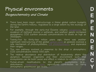 Biogeochemistry and Climate
Physical environments
 There have been major restructurings in these global carbon budgets
during the Earth's history, regulated to a large extent by the ecology of
the land.
 For example, through the early-mid Eocene volcanic outgassing, the
oxidation of methane stored in wetlands, and seafloor gases increased
atmospheric CO2 (carbon dioxide) concentrations to levels as high as
3500ppm.
 Twenty-five to thirty-two million years ago, there was another
significant restructuring of the global carbon cycle as grasses evolved a
new mechanism of photosynthesis, C4 photosynthesis, and expanded
their ranges.
 This new pathway evolved in response to the drop in atmospheric
CO2 concentrations below 550 ppm.
 The relative abundance and distribution of biodiversity alters the
dynamics between organisms and their environment such that
ecosystems can be both cause and effect in relation to climate change.
 Human-driven modifications to the planet's ecosystems (e.g.,
disturbance, biodiversity loss, agriculture) contributes to rising
atmospheric greenhouse gas levels.
 
