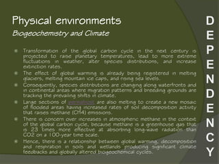 Biogeochemistry and Climate
Physical environments
 Transformation of the global carbon cycle in the next century is
projected to raise planetary temperatures, lead to more extreme
fluctuations in weather, alter species distributions, and increase
extinction rates.
 The effect of global warming is already being registered in melting
glaciers, melting mountain ice caps, and rising sea levels.
 Consequently, species distributions are changing along waterfronts and
in continental areas where migration patterns and breeding grounds are
tracking the prevailing shifts in climate.
 Large sections of permafrost are also melting to create a new mosaic
of flooded areas having increased rates of soil decomposition activity
that raises methane (CH4) emissions.
 There is concern over increases in atmospheric methane in the context
of the global carbon cycle, because methane is a greenhouse gas that
is 23 times more effective at absorbing long-wave radiation than
CO2 on a 100-year time scale.
 Hence, there is a relationship between global warming, decomposition
and respiration in soils and wetlands producing significant climate
feedbacks and globally altered biogeochemical cycles.
 
