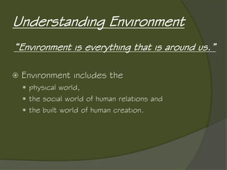 Understanding Environment
“Environment is everything that is around us.”
 Environment includes the
 physical world,
 the social world of human relations and
 the built world of human creation.
 