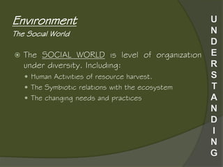  The SOCIAL WORLD is level of organization
under diversity. Including:
 Human Activities of resource harvest.
 The Symbiotic relations with the ecosystem
 The changing needs and practices
Environment
The Social World
 