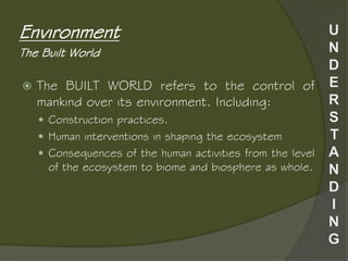  The BUILT WORLD refers to the control of
mankind over its environment. Including:
 Construction practices.
 Human interventions in shaping the ecosystem
 Consequences of the human activities from the level
of the ecosystem to biome and biosphere as whole.
Environment
The Built World
 