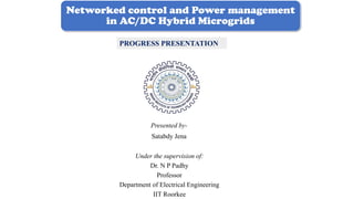 Networked control and Power management
in AC/DC Hybrid Microgrids
Presented by-
Satabdy Jena
PROGRESS PRESENTATION
Under the supervision of:
Dr. N P Padhy
Professor
Department of Electrical Engineering
IIT Roorkee
 