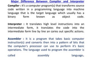 Major Difference Between Compiler and Interpreter
Compiler : It's a computer program(s) that transforms source
code written in a programming language into machine
language that is the target language which usually has a
binary form known as object code.
Interpreter : It translates high level instructions into an
intermediate form, it translates the code into the
intermediate form line by line an caries out specific actions.
Assembler : It is a program that takes basic computer
instruction(s) and converts then into a pattern of bits that
the computer's processor can use to perform it's basic
operations. The language used to program the assembler is
called assembly language.
 