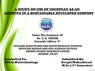 Submitted To: Submitted By:
SOS in Biotechnology Deepti Maheshwari
M.Sc.( 3rd
Semester)
A STUDY ON USE OF COCOPEAT AS AN
ADDITIVE IN A SUSTAINABLE DEVELOPED COMPOST
Under The Guidance Of
Dr. S. B. GHOSH
Scientific Officer ‘F’
NUCLEAR AGRICULTURE AND BIOTECHNOLOGY DIVISION
PESTICIDE RESIDUE AND SOIL SCIENCES SECTION
BHABHA ATOMIC RESEARCH CENTRE
MUMBAI- 400 085
 