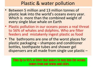 Plastic & water pollution
• Between 5 million and 13 million tonnes of
plastic leak into the world’s oceans every year.
Which is more than the combined weight of
every single blue whale on Earth
• Plastic pollution in our oceans poses a real threat
to 56% of whales and dolphins. Who are filter
feeders and mistakenly ingest plastic as food
• The bathrooms are one of the worst places for
plastic packaging – shampoo and conditioner
bottles, toothpaste tubes and shower gel
dispensers are all made from single use plastic –
Thus Up to 95% of litter that makes its way into the oceans
comes from our towns and cities.
 