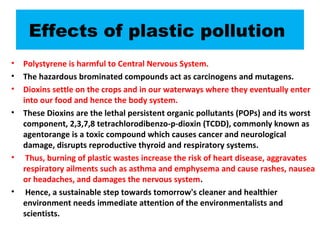 Effects of plastic pollution
• Polystyrene is harmful to Central Nervous System.
• The hazardous brominated compounds act as carcinogens and mutagens.
• Dioxins settle on the crops and in our waterways where they eventually enter
into our food and hence the body system.
• These Dioxins are the lethal persistent organic pollutants (POPs) and its worst
component, 2,3,7,8 tetrachlorodibenzo-p-dioxin (TCDD), commonly known as
agentorange is a toxic compound which causes cancer and neurological
damage, disrupts reproductive thyroid and respiratory systems.
• Thus, burning of plastic wastes increase the risk of heart disease, aggravates
respiratory ailments such as asthma and emphysema and cause rashes, nausea
or headaches, and damages the nervous system.
• Hence, a sustainable step towards tomorrow's cleaner and healthier
environment needs immediate attention of the environmentalists and
scientists.
 