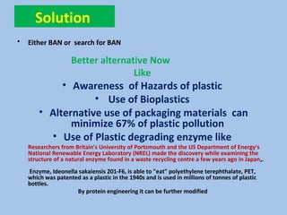 Solution
• Either BAN or search for BAN
Better alternative Now
Like
• Awareness of Hazards of plastic
• Use of Bioplastics
• Alternative use of packaging materials can
minimize 67% of plastic pollution
• Use of Plastic degrading enzyme like
Researchers from Britain's University of Portsmouth and the US Department of Energy's
National Renewable Energy Laboratory (NREL) made the discovery while examining the
structure of a natural enzyme found in a waste recycling centre a few years ago in Japan,.
Enzyme, Ideonella sakaiensis 201-F6, is able to "eat" polyethylene terephthalate, PET,
which was patented as a plastic in the 1940s and is used in millions of tonnes of plastic
bottles.
By protein engineering it can be further modified
 