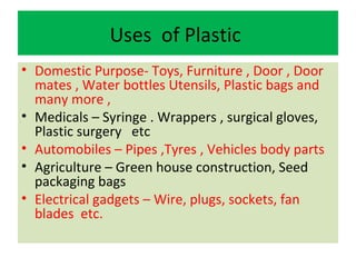 Uses of Plastic
• Domestic Purpose- Toys, Furniture , Door , Door
mates , Water bottles Utensils, Plastic bags and
many more ,
• Medicals – Syringe . Wrappers , surgical gloves,
Plastic surgery etc
• Automobiles – Pipes ,Tyres , Vehicles body parts
• Agriculture – Green house construction, Seed
packaging bags
• Electrical gadgets – Wire, plugs, sockets, fan
blades etc.
 
