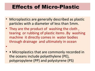 Effects of Micro-Plastic
• Microplastics are generally described as plastic
particles with a diameter of less than 5mm.
• They are the product of washing the cloth ,
tearing or rubbing of plastic items .By washing
machine it directly comes in water bodies
through drainage and ultimately in ocean
•
• • Microplastics that are commonly recorded in
the oceans include polyethylene (PE),
polypropylene (PP) and polystyrene (PS)
 