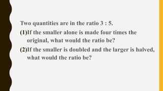 Two quantities are in the ratio 3 : 5.
(1)If the smaller alone is made four times the
original, what would the ratio be?
(2)If the smaller is doubled and the larger is halved,
what would the ratio be?
 