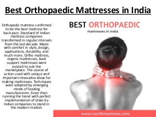 Best Orthopaedic Mattresses in India
Orthopedic mattress confirmed
to be the best mattress for
back pain. Standard of Indian
mattress companies
transformed in regular intervals
from the last decade. Made
with comfort in style, design,
applications, durability, and
much more. Ortho mattress,
organic mattresses, back
support mattresses were
existed to rule the
marketplace. The course of
action used with unique and
important innovative ideas for
making mattresses. Techniques
were adopted by emerging
minds of leading
manufacturers. Since then
running the trend with perfect
implementation of ideas by
Indian companies to stand in
the modern market.
 