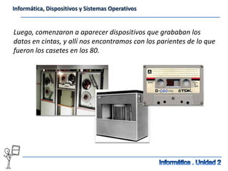 Informática, Dispositivos y Sistemas Operativos


Luego, comenzaron a aparecer dispositivos que grababan los
datos en cintas, y allí nos encontramos con los parientes de lo que
fueron los casetes en los 80.
 