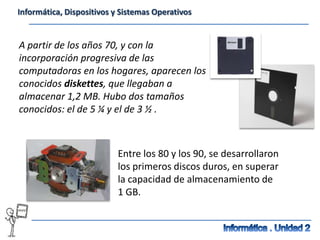 Informática, Dispositivos y Sistemas Operativos


A partir de los años 70, y con la
incorporación progresiva de las
computadoras en los hogares, aparecen los
conocidos diskettes, que llegaban a
almacenar 1,2 MB. Hubo dos tamaños
conocidos: el de 5 ¼ y el de 3 ½ .



                           Entre los 80 y los 90, se desarrollaron
                           los primeros discos duros, en superar
                           la capacidad de almacenamiento de
                           1 GB.
 