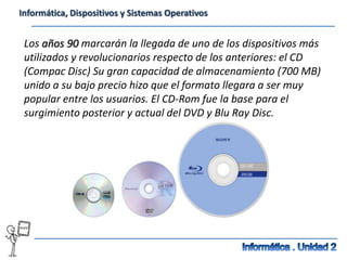 Informática, Dispositivos y Sistemas Operativos


 Los años 90 marcarán la llegada de uno de los dispositivos más
 utilizados y revolucionarios respecto de los anteriores: el CD
 (Compac Disc) Su gran capacidad de almacenamiento (700 MB)
 unido a su bajo precio hizo que el formato llegara a ser muy
 popular entre los usuarios. El CD-Rom fue la base para el
 surgimiento posterior y actual del DVD y Blu Ray Disc.
 