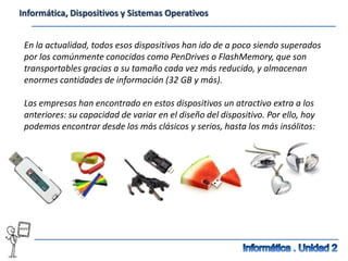 Informática, Dispositivos y Sistemas Operativos


 En la actualidad, todos esos dispositivos han ido de a poco siendo superados
 por los comúnmente conocidos como PenDrives o FlashMemory, que son
 transportables gracias a su tamaño cada vez más reducido, y almacenan
 enormes cantidades de información (32 GB y más).

 Las empresas han encontrado en estos dispositivos un atractivo extra a los
 anteriores: su capacidad de variar en el diseño del dispositivo. Por ello, hoy
 podemos encontrar desde los más clásicos y serios, hasta los más insólitos:
 
