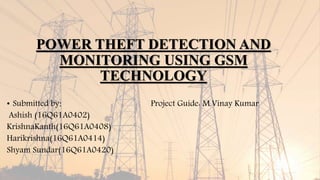 POWER THEFT DETECTION AND
MONITORING USING GSM
TECHNOLOGY
• Submitted by: Project Guide: M.Vinay Kumar
Ashish (16Q61A0402)
KrishnaKanth(16Q61A0408)
Harikrishna(16Q61A0414)
Shyam Sundar(16Q61A0420)
 