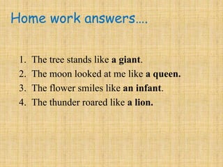 Home work answers….
1. The tree stands like a giant.
2. The moon looked at me like a queen.
3. The flower smiles like an infant.
4. The thunder roared like a lion.
 