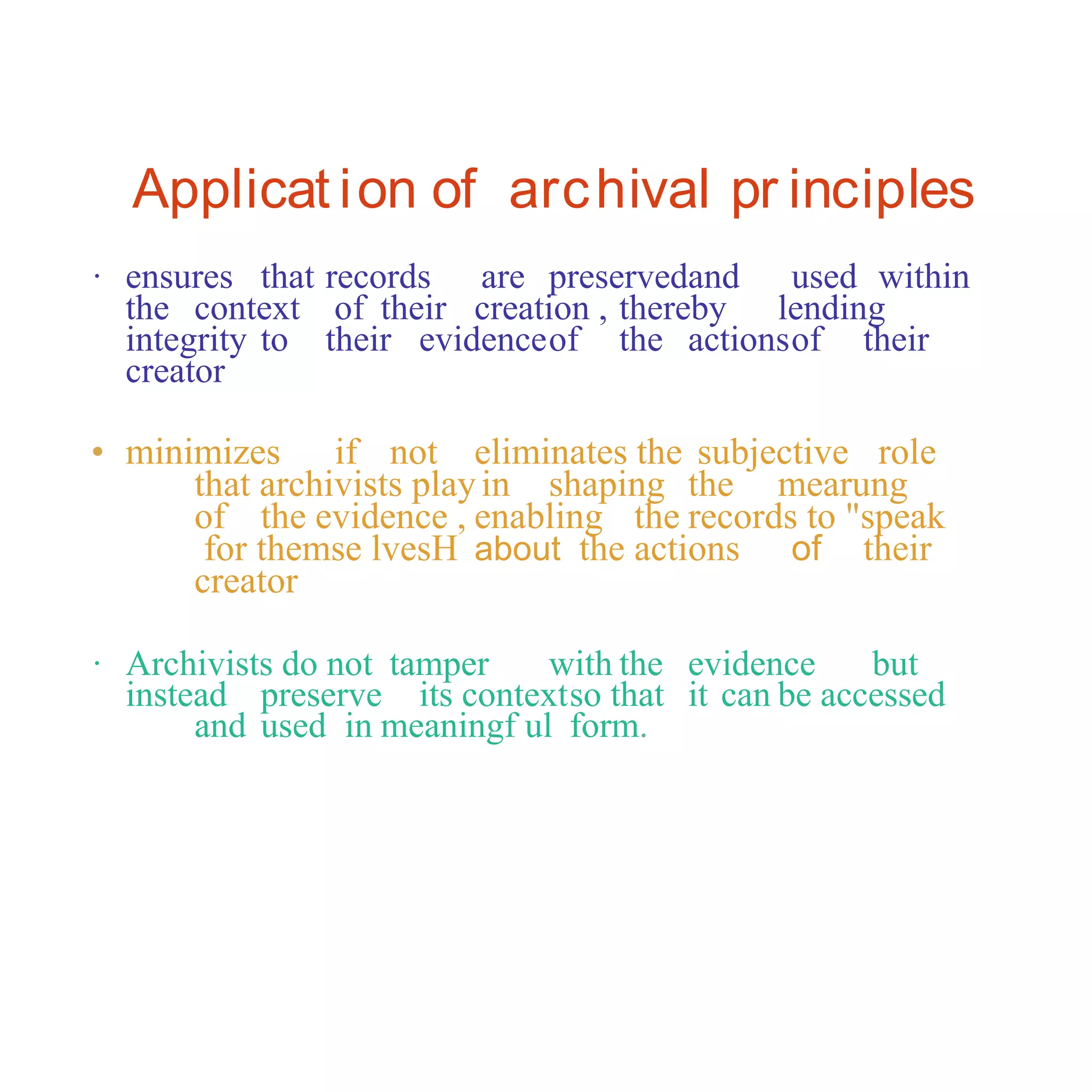 Applicat ion of archival pr inciples
· ensures that records are preservedand used within
the context of their creation , thereby lending
integrity to their evidenceof the actionsof their
creator
• minimizes if not eliminates the subjective role
that archivists playin shaping the mearung
of the evidence , enabling the records to "speak
for themse lvesH about the actions of their
creator
· Archivists do not tamper with the evidence but
instead preserve its contextso that it can be accessed
and used in meaningf ul form.
 