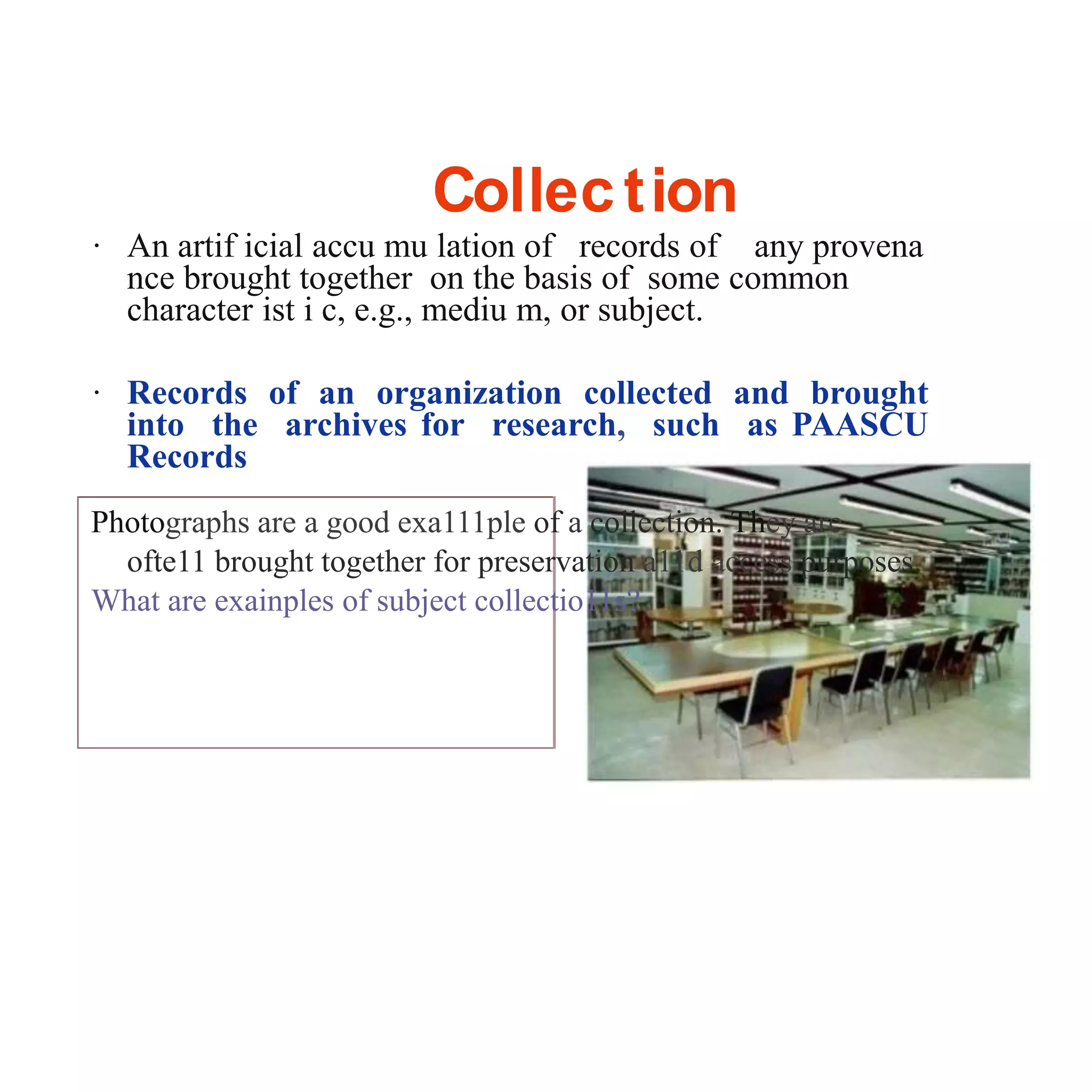 Collection
· An artif icial accu mu lation of records of any provena
nce brought together on the basis of some common
character ist i c, e.g., mediu m, or subject.
· Records of an organization collected and brought
into the archives for research, such as PAASCU
Records
Photographs are a good exa111ple of a collection. They are
ofte11 brought together for preservation a11d access purposes.
What are exainples of subject collectio11s?
 