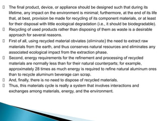 The final product, device, or appliance should be designed such that during its
lifetime, any impact on the environment is minimal; furthermore, at the end of its life
that, at best, provision be made for recycling of its component materials, or at least
for their disposal with little ecological degradation (i.e., it should be biodegradable).
Recycling of used products rather than disposing of them as waste is a desirable
approach for several reasons.
First of all, using recycled material obviates (eliminate) the need to extract raw
materials from the earth, and thus conserves natural resources and eliminates any
associated ecological impact from the extraction phase.
Second, energy requirements for the refinement and processing of recycled
materials are normally less than for their natural counterparts; for example,
approximately 28 times as much energy is required to refine natural aluminum ores
than to recycle aluminum beverage can scrap.
And, finally, there is no need to dispose of recycled materials.
Thus, this materials cycle is really a system that involves interactions and
exchanges among materials, energy, and the environment.
 