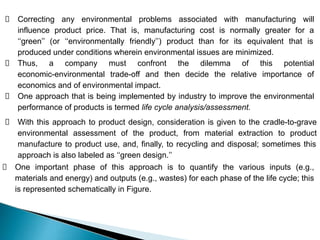 Correcting any environmental problems associated with manufacturing will
influence product price. That is, manufacturing cost is normally greater for a
‘‘green’’ (or ‘‘environmentally friendly’’) product than for its equivalent that is
produced under conditions wherein environmental issues are minimized.
Thus, a company must confront the dilemma of this potential
economic-environmental trade-off and then decide the relative importance of
economics and of environmental impact.
One approach that is being implemented by industry to improve the environmental
performance of products is termed life cycle analysis/assessment.
With this approach to product design, consideration is given to the cradle-to-grave
environmental assessment of the product, from material extraction to product
manufacture to product use, and, finally, to recycling and disposal; sometimes this
approach is also labeled as ‘‘green design.’’
One important phase of this approach is to quantify the various inputs (e.g.,
materials and energy) and outputs (e.g., wastes) for each phase of the life cycle; this
is represented schematically in Figure.
 