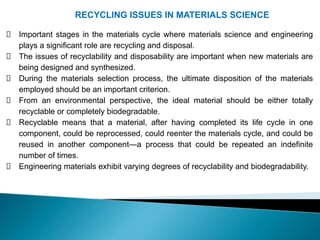 RECYCLING ISSUES IN MATERIALS SCIENCE
Important stages in the materials cycle where materials science and engineering
plays a significant role are recycling and disposal.
The issues of recyclability and disposability are important when new materials are
being designed and synthesized.
During the materials selection process, the ultimate disposition of the materials
employed should be an important criterion.
From an environmental perspective, the ideal material should be either totally
recyclable or completely biodegradable.
Recyclable means that a material, after having completed its life cycle in one
component, could be reprocessed, could reenter the materials cycle, and could be
reused in another component—a process that could be repeated an indefinite
number of times.
Engineering materials exhibit varying degrees of recyclability and biodegradability.
 