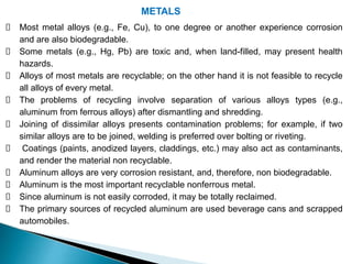 METALS
Most metal alloys (e.g., Fe, Cu), to one degree or another experience corrosion
and are also biodegradable.
Some metals (e.g., Hg, Pb) are toxic and, when land-filled, may present health
hazards.
Alloys of most metals are recyclable; on the other hand it is not feasible to recycle
all alloys of every metal.
The problems of recycling involve separation of various alloys types (e.g.,
aluminum from ferrous alloys) after dismantling and shredding.
Joining of dissimilar alloys presents contamination problems; for example, if two
similar alloys are to be joined, welding is preferred over bolting or riveting.
Coatings (paints, anodized layers, claddings, etc.) may also act as contaminants,
and render the material non recyclable.
Aluminum alloys are very corrosion resistant, and, therefore, non biodegradable.
Aluminum is the most important recyclable nonferrous metal.
Since aluminum is not easily corroded, it may be totally reclaimed.
The primary sources of recycled aluminum are used beverage cans and scrapped
automobiles.
 