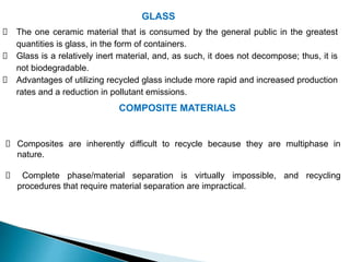 GLASS
The one ceramic material that is consumed by the general public in the greatest
quantities is glass, in the form of containers.
Glass is a relatively inert material, and, as such, it does not decompose; thus, it is
not biodegradable.
Advantages of utilizing recycled glass include more rapid and increased production
rates and a reduction in pollutant emissions.
COMPOSITE MATERIALS
Composites are inherently difficult to recycle because they are multiphase in
nature.
Complete phase/material separation is virtually impossible, and recycling
procedures that require material separation are impractical.
 